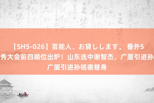 【SHS-026】芸能人、お貸しします。 番外SP CBA选秀大会前四顺位出炉！山东选中谢智杰，广厦引进孙铭徽替身