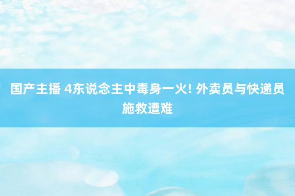 国产主播 4东说念主中毒身一火! 外卖员与快递员施救遭难