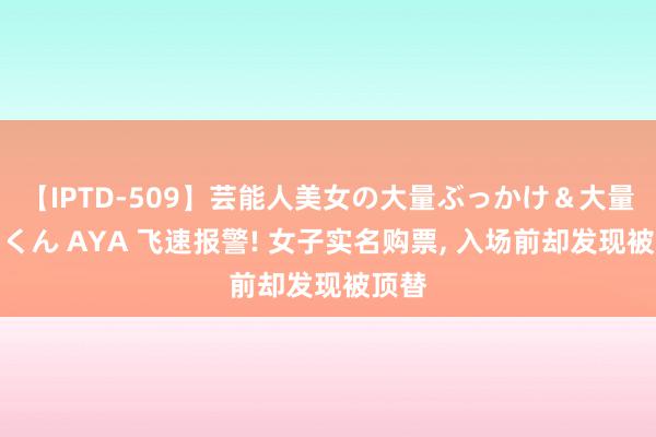 【IPTD-509】芸能人美女の大量ぶっかけ＆大量ごっくん AYA 飞速报警! 女子实名购票, 入场前却发现被顶替