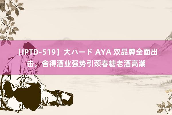 【IPTD-519】大ハード AYA 双品牌全面出击，舍得酒业强势引颈春糖老酒高潮