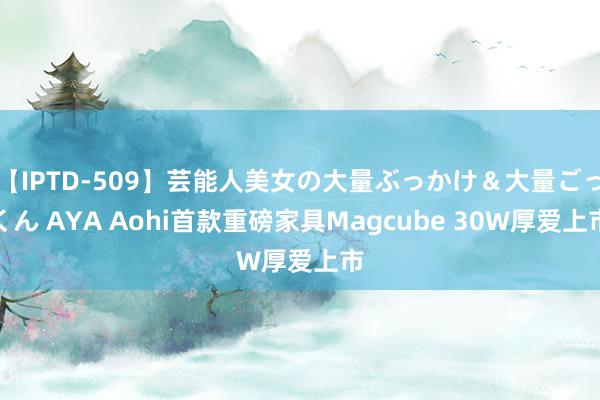 【IPTD-509】芸能人美女の大量ぶっかけ＆大量ごっくん AYA Aohi首款重磅家具Magcube 30W厚爱上市