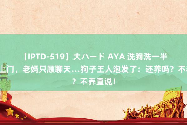 【IPTD-519】大ハード AYA 洗狗洗一半倾销员上门，老妈只顾聊天…狗子王人泡发了：还养吗？不养直说！