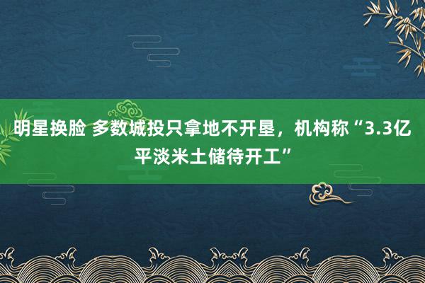 明星换脸 多数城投只拿地不开垦，机构称“3.3亿平淡米土储待开工”