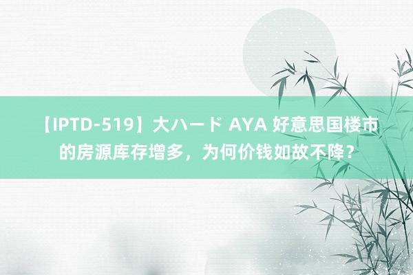 【IPTD-519】大ハード AYA 好意思国楼市的房源库存增多，为何价钱如故不降？