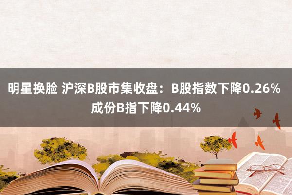 明星换脸 沪深B股市集收盘：B股指数下降0.26% 成份B指下降0.44%