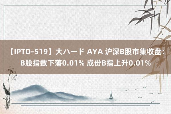 【IPTD-519】大ハード AYA 沪深B股市集收盘：B股指数下落0.01% 成份B指上升0.01%