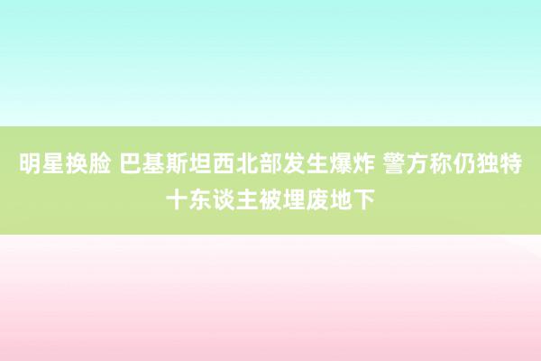 明星换脸 巴基斯坦西北部发生爆炸 警方称仍独特十东谈主被埋废地下