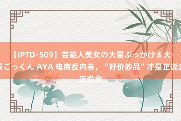 【IPTD-509】芸能人美女の大量ぶっかけ＆大量ごっくん AYA 电商反内卷，“好价妙品”才是正说念