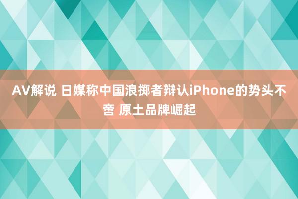 AV解说 日媒称中国浪掷者辩认iPhone的势头不啻 原土品牌崛起