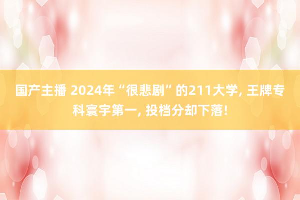 国产主播 2024年“很悲剧”的211大学, 王牌专科寰宇第一, 投档分却下落!