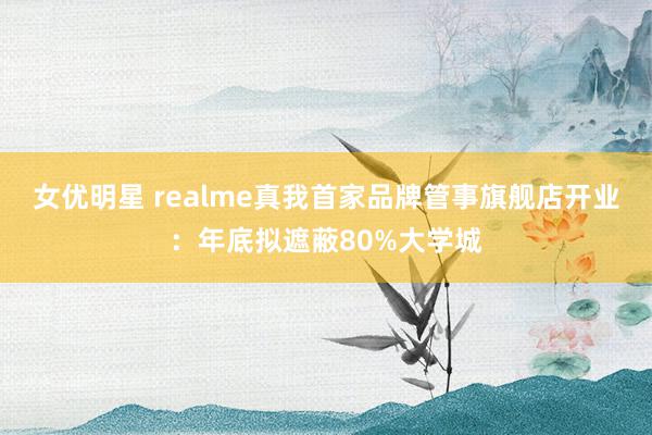 女优明星 realme真我首家品牌管事旗舰店开业：年底拟遮蔽80%大学城