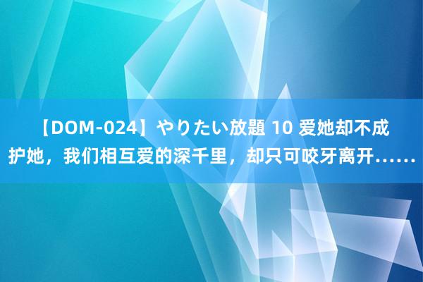 【DOM-024】やりたい放題 10 爱她却不成护她，我们相互爱的深千里，却只可咬牙离开……