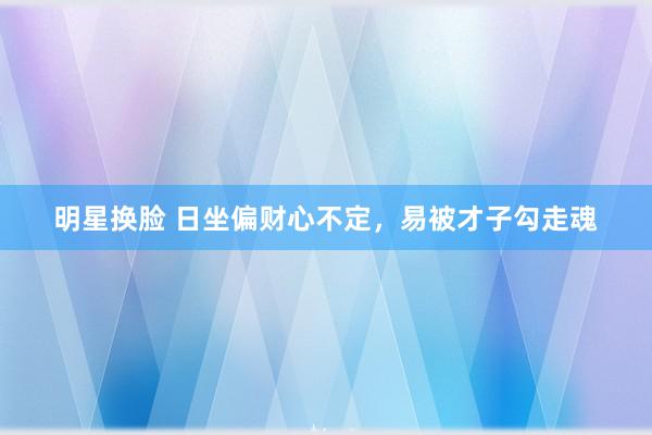 明星换脸 日坐偏财心不定，易被才子勾走魂