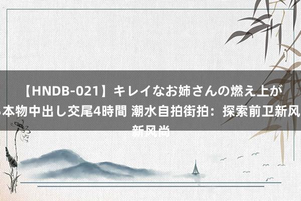 【HNDB-021】キレイなお姉さんの燃え上がる本物中出し交尾4時間 潮水自拍街拍：探索前卫新风尚