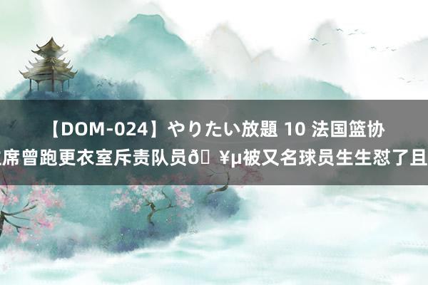 【DOM-024】やりたい放題 10 法国篮协主席曾跑更衣室斥责队员🥵被又名球员生生怼了且归