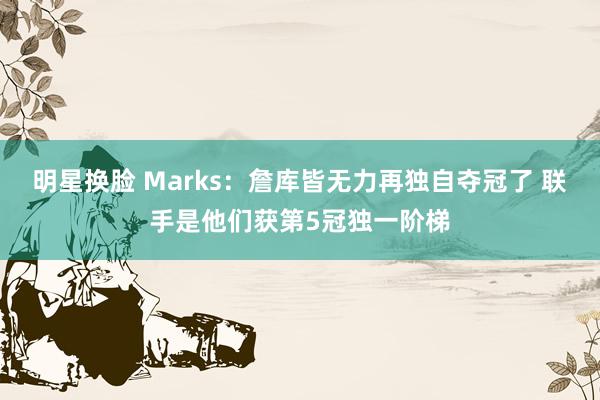 明星换脸 Marks：詹库皆无力再独自夺冠了 联手是他们获第5冠独一阶梯