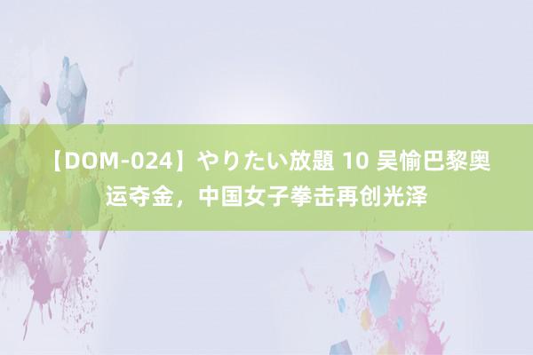 【DOM-024】やりたい放題 10 吴愉巴黎奥运夺金，中国女子拳击再创光泽