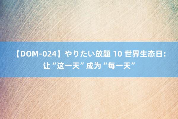 【DOM-024】やりたい放題 10 世界生态日：让“这一天”成为“每一天”