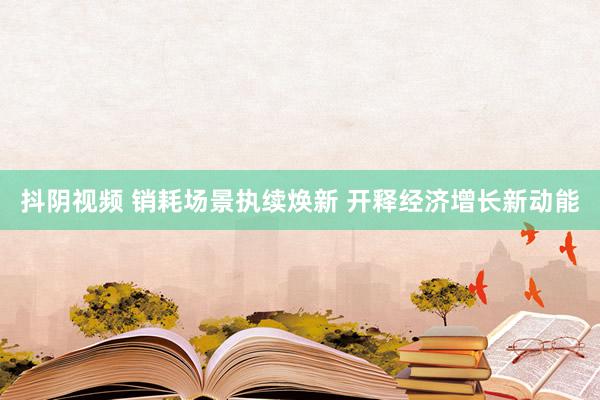 抖阴视频 销耗场景执续焕新 开释经济增长新动能