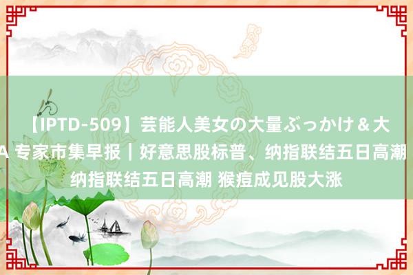 【IPTD-509】芸能人美女の大量ぶっかけ＆大量ごっくん AYA 专家市集早报｜好意思股标普、纳指联结五日高潮 猴痘成见股大涨