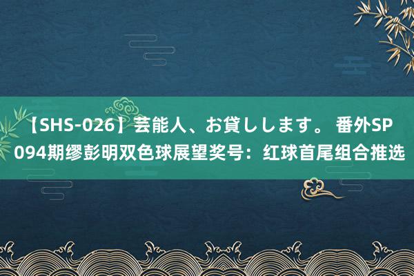 【SHS-026】芸能人、お貸しします。 番外SP 094期缪彭明双色球展望奖号：红球首尾组合推选