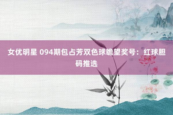 女优明星 094期包占芳双色球瞻望奖号：红球胆码推选