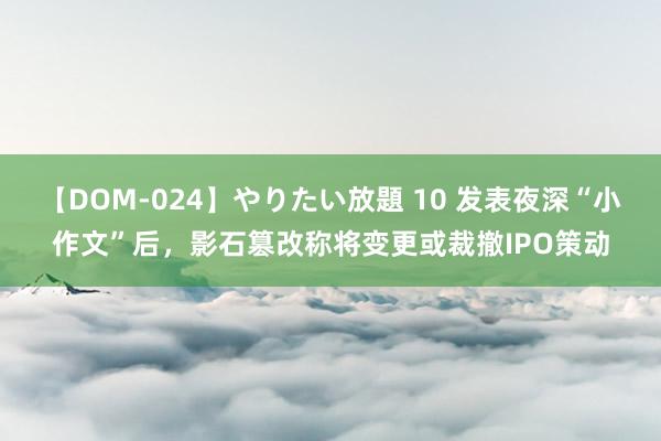 【DOM-024】やりたい放題 10 发表夜深“小作文”后，影石篡改称将变更或裁撤IPO策动