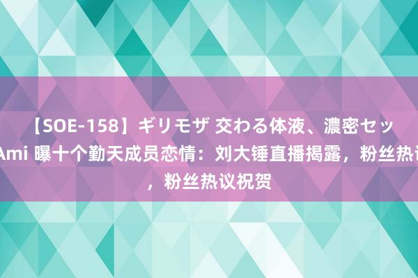 【SOE-158】ギリモザ 交わる体液、濃密セックス Ami 曝十个勤天成员恋情：刘大锤直播揭露，粉丝热议祝贺