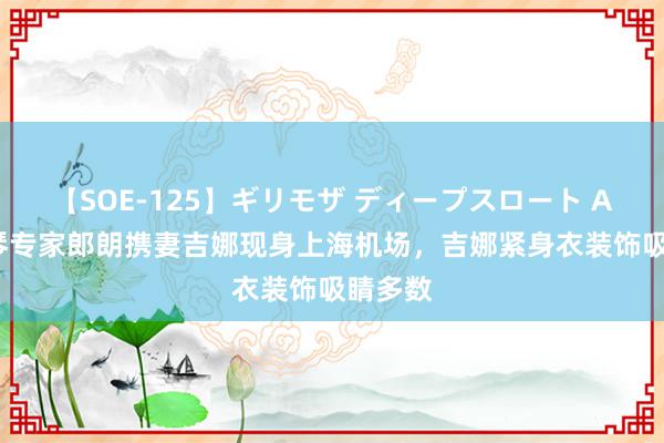 【SOE-125】ギリモザ ディープスロート Ami 钢琴专家郎朗携妻吉娜现身上海机场，吉娜紧身衣装饰吸睛多数