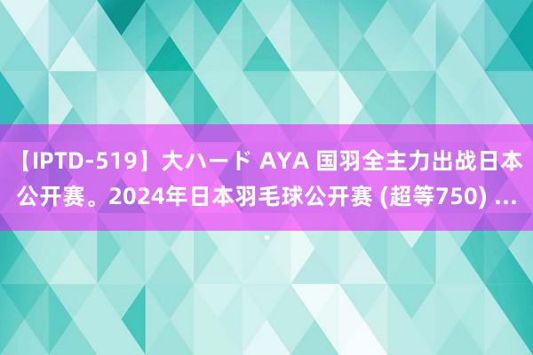 【IPTD-519】大ハード AYA 国羽全主力出战日本公开赛。2024年日本羽毛球公开赛 (超等750) ...