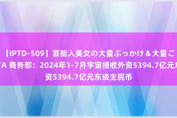 【IPTD-509】芸能人美女の大量ぶっかけ＆大量ごっくん AYA 商务部：2024年1-7月宇宙接收外资5394.7亿元东谈主民币