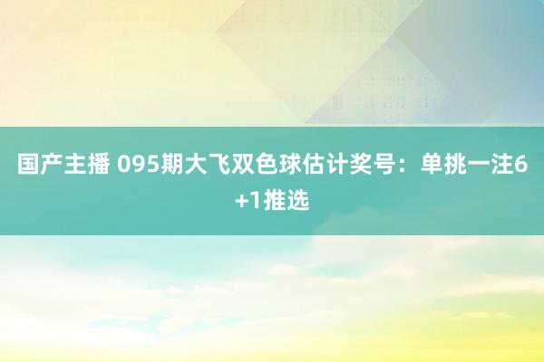 国产主播 095期大飞双色球估计奖号：单挑一注6+1推选