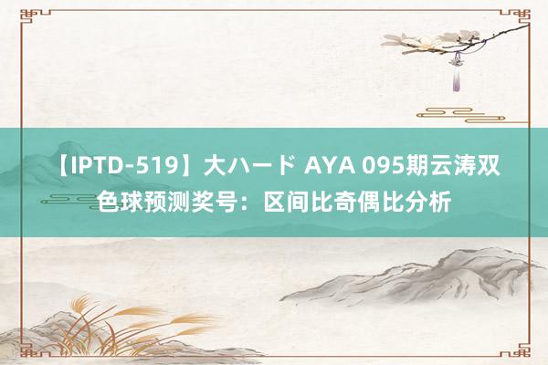 【IPTD-519】大ハード AYA 095期云涛双色球预测奖号：区间比奇偶比分析