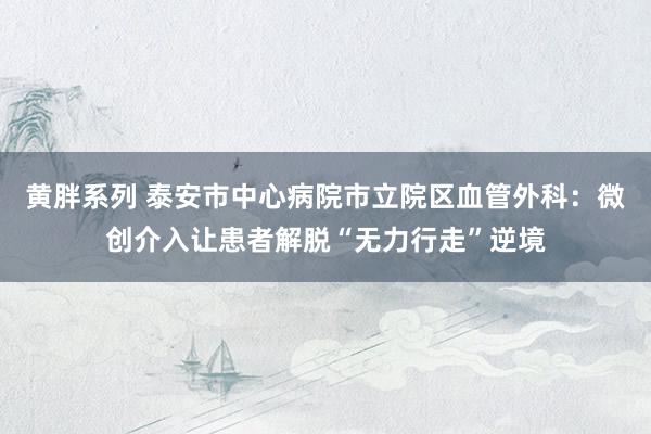 黄胖系列 泰安市中心病院市立院区血管外科：微创介入让患者解脱“无力行走”逆境