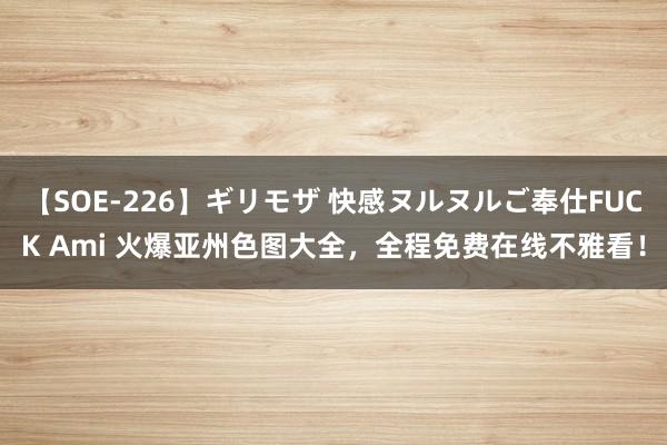 【SOE-226】ギリモザ 快感ヌルヌルご奉仕FUCK Ami 火爆亚州色图大全，全程免费在线不雅看！