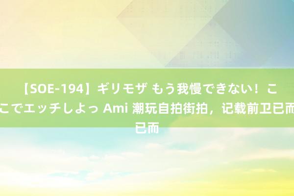 【SOE-194】ギリモザ もう我慢できない！ここでエッチしよっ Ami 潮玩自拍街拍，记载前卫已而