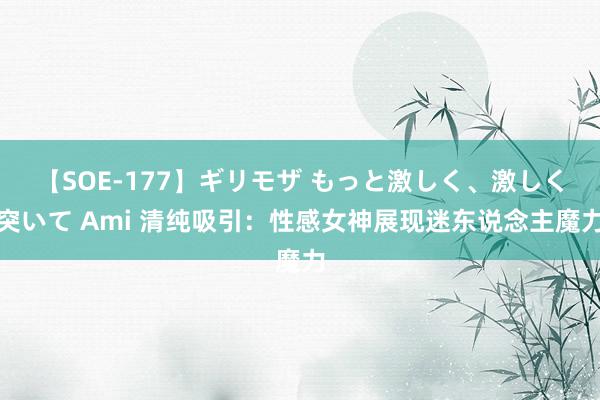 【SOE-177】ギリモザ もっと激しく、激しく突いて Ami 清纯吸引：性感女神展现迷东说念主魔力