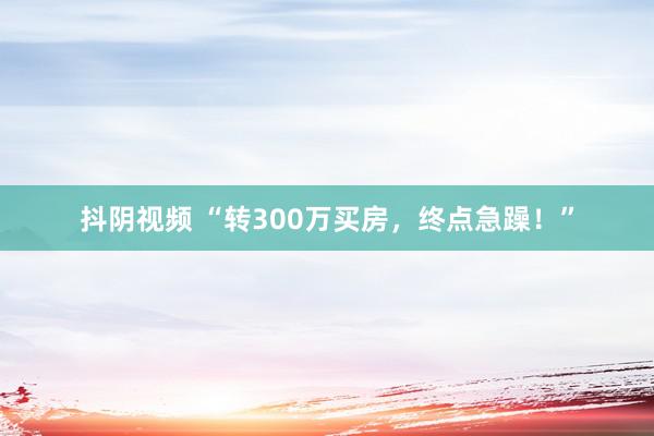 抖阴视频 “转300万买房，终点急躁！”