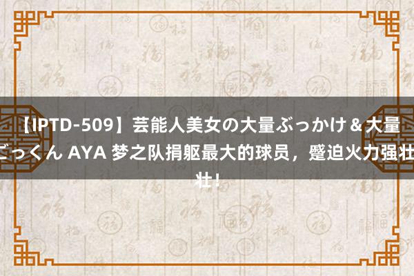 【IPTD-509】芸能人美女の大量ぶっかけ＆大量ごっくん AYA 梦之队捐躯最大的球员，蹙迫火力强壮！