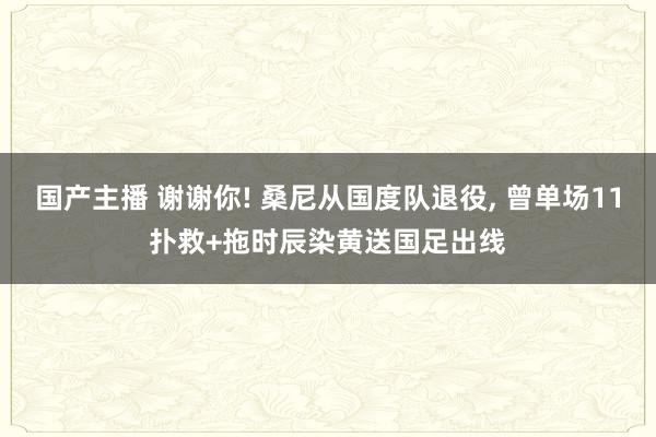 国产主播 谢谢你! 桑尼从国度队退役, 曾单场11扑救+拖时辰染黄送国足出线