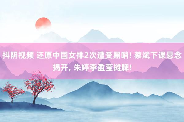 抖阴视频 还原中国女排2次遭受黑哨! 蔡斌下课悬念揭开, 朱婷李盈莹摊牌!