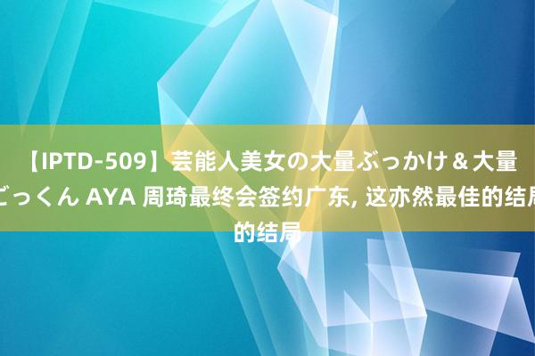 【IPTD-509】芸能人美女の大量ぶっかけ＆大量ごっくん AYA 周琦最终会签约广东, 这亦然最佳的结局