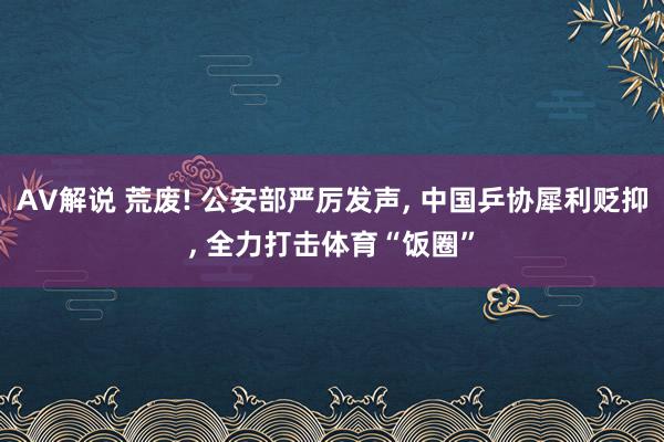 AV解说 荒废! 公安部严厉发声, 中国乒协犀利贬抑, 全力打击体育“饭圈”