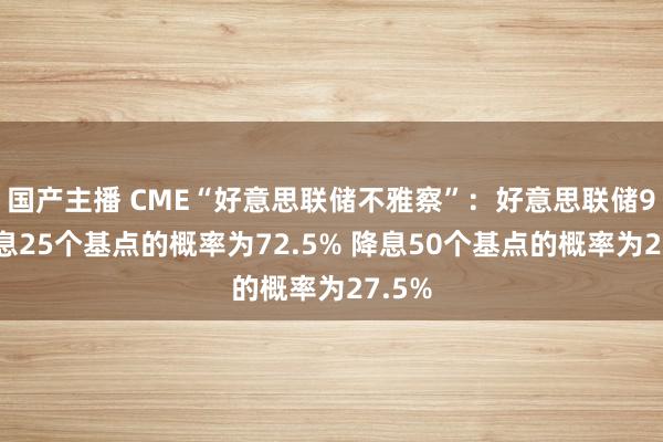 国产主播 CME“好意思联储不雅察”：好意思联储9月降息25个基点的概率为72.5% 降息50个基点的概率为27.5%