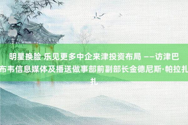 明星换脸 乐见更多中企来津投资布局 ——访津巴布韦信息媒体及播送做事部前副部长金德尼斯·帕拉扎