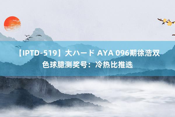 【IPTD-519】大ハード AYA 096期徐浩双色球臆测奖号：冷热比推选