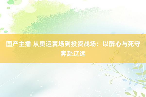 国产主播 从奥运赛场到投资战场：以醉心与死守奔赴辽远