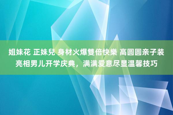 姐妹花 正妹兒 身材火爆雙倍快樂 高圆圆亲子装亮相男儿开学庆典，满满爱意尽显温馨技巧