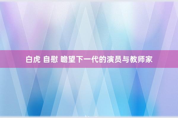 白虎 自慰 瞻望下一代的演员与教师家