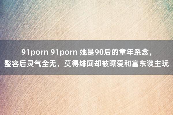 91porn 91porn 她是90后的童年系念，整容后灵气全无，莫得绯闻却被曝爱和富东谈主玩